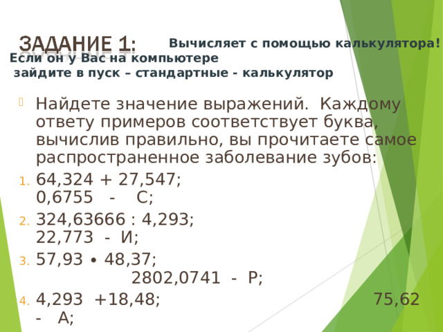  Вычисляет с помощью калькулятора! Если он у Вас на компьютере  зайдите в пуск – стандартные - калькулятор Найдете значение выражений.  Каждому ответу примеров соответствует буква, вычислив правильно, вы прочитаете самое распространенное заболевание зубов: 64,324 + 27,547;                                     0,6755   -    С; 324,63666 : 4,293;                                 22,773  -  И;   57,93 ∙ 48,37;                                         2802,0741  -  Р; 4,293  +18,48;                                        75,62  -   А; 0,721287 : 0,963;                                   0,749  -  Е; 4,7135  -  4,038;                                    91,871  - К; 10 