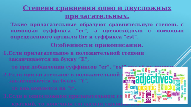 Степени сравнения одно и двусложных прилагательных. Такие прилагательные образуют сравнительную степень с помощью суффикса “er”, а превосходную с помощью определенного артикля the и суффикса “est”. Особенности правописания. Если прилагательное в положительной степени заканчивается на букву “E”,  то при добавлении суффиксов “er”, “est” мы её не пишем. Если прилагательное в положительной степени заканчивается на букву “Y”,  то она меняется на “i”. Если в односложном прилагательном гласный звук  краткий, то конечная согласная удваивается. Ex: Nice – nicer – the nicest  Funny – funnier – the funniest  Big – bigger – the biggest 