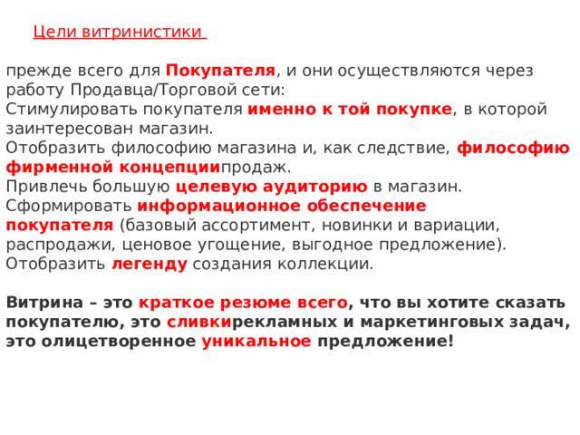 Цели витринистики   прежде всего для   Покупателя , и они осуществляются через работу Продавца/Торговой сети:  Стимулировать покупателя   именно к той покупке , в которой заинтересован магазин.  Отобразить философию магазина и, как следствие,   философию фирменной концепции продаж.  Привлечь большую   целевую аудиторию   в магазин.  Сформировать   информационное обеспечение покупателя   (базовый ассортимент, новинки и вариации, распродажи, ценовое угощение, выгодное предложение).  Отобразить   легенду   создания коллекции.     Витрина – это   краткое резюме всего , что вы хотите сказать покупателю, это   сливки рекламных и маркетинговых задач, это олицетворенное   уникальное   предложение!       
