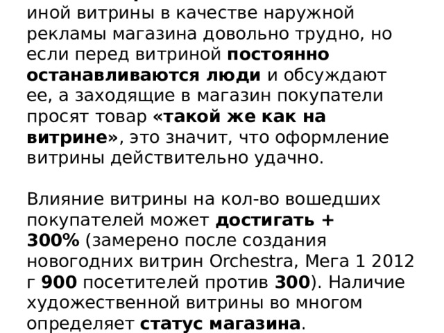 Точно  измерить  действенность той или иной витрины в качестве наружной рекламы магазина довольно трудно, но если перед витриной  постоянно останавливаются люди  и обсуждают ее, а заходящие в магазин покупатели просят товар  «такой же как на витрине» , это значит, что оформление витрины действительно удачно.     Влияние витрины на кол-во вошедших покупателей может  достигать + 300%  (замерено после создания новогодних витрин Orchestra, Мега 1 2012 г  900  посетителей против  300 ). Наличие художественной витрины во многом определяет  статус магазина .    