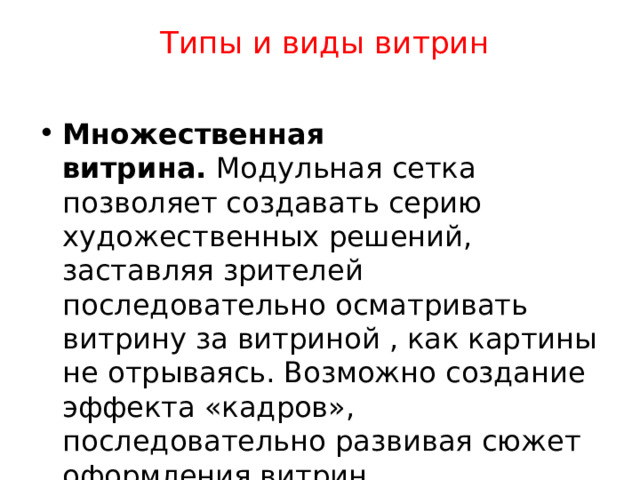  Типы и виды витрин   Множественная витрина.  Модульная сетка позволяет создавать серию художественных решений, заставляя зрителей последовательно осматривать витрину за витриной , как картины не отрываясь. Возможно создание эффекта «кадров», последовательно развивая сюжет оформления витрин. 