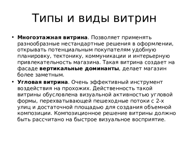 Типы и виды витрин Многоэтажная витрина . Позволяет применять разнообразные нестандартные решения в оформлении, открывать потенциальным покупателям удобную планировку, тектонику, коммуникации и интерьерную привлекательность магазина. Такая витрина создает на фасаде вертикальные доминанты , делает магазин более заметным.  Угловая витрина . Очень эффективный инструмент воздействия на прохожих. Действенность такой витрины обусловлена визуальной активностью угловой формы, перехватывающей пешеходные потоки с 2-х улиц и достаточной площадью для создания объемной композиции. Композиционное решение витрины должно быть рассчитано на быстрое визуальное восприятие. 