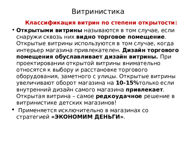 Витринистика  Классификация витрин по степени открытости: Открытыми витрины  называются в том случае, если снаружи сквозь них  видно торговое помещение . Открытые витрины используются в том случае, когда интерьер магазина привлекателен.  Дизайн торгового помещения обуславливает дизайн витрины.  При проектировании открытой витрины внимательно относятся к выбору и расстановке торгового оборудования, заметного с улицы. Открытые витрины увеличивают оборот магазина на  10-15% только если внутренний дизайн самого магазина  привлекает . Открытая витрина – самое  редкоудачное  решение в витринистике детских магазинов!   Применяется исключительно в магазинах со стратегией  «ЭКОНОМИМ ДЕНЬГИ» . 