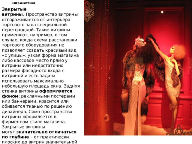 Витринистика Закрытые витрины.  Пространство витрины отгораживается от интерьера торгового зала специальной перегородкой. Такие витрины применяют, например, в том случае, когда схема расстановки торгового оборудования не позволяет создать красивый вид «с улицы»: узкая форма магазина либо кассовое место прямо у витрины или недостаточно размера фасадного входа с витриной и есть задача использовать максимально небольшую площадь окна. Задняя стенка витрины  оформляется фоном : рекламными постерами или баннерами, красится или обивается тканью по решению дизайнера. Само пространство витрины оформляется в фирменном стиле магазина. Закрытые витрины могут  значительно отличаться по глубине  – от практически плоских до витрин значительной глубины, позволяющих создать внутри сложное и многоплановое пространство. Закрытая витрина –  часто самое удачное решение  в детской витринистике!   