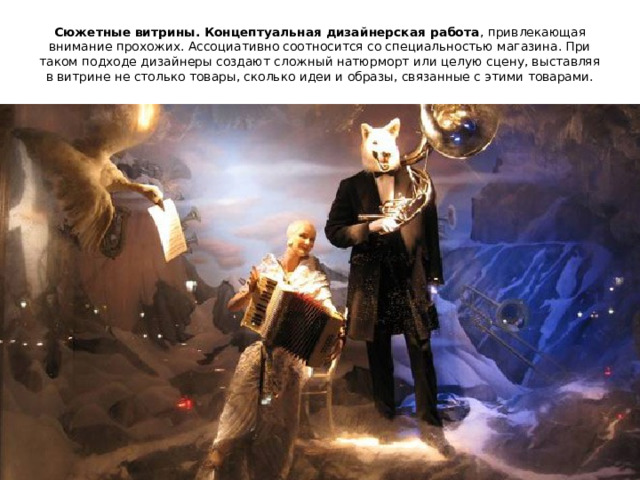 Сюжетные витрины. Концептуальная дизайнерская работа , привлекающая внимание прохожих. Ассоциативно соотносится со специальностью магазина. При таком подходе дизайнеры создают сложный натюрморт или целую сцену, выставляя в витрине не столько товары, сколько идеи и образы, связанные с этими товарами.   