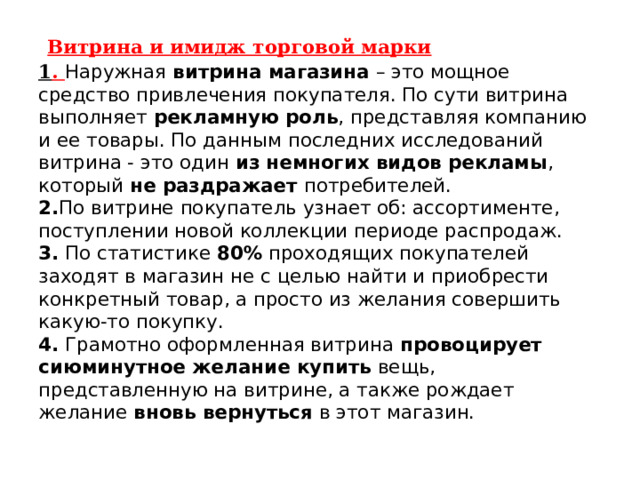  Витрина и имидж торговой марки  1 . Наружная  витрина магазина  – это мощное средство привлечения покупателя. По сути витрина выполняет  рекламную роль , представляя компанию и ее товары. По данным последних исследований витрина - это один  из немногих видов рекламы , который  не раздражает потребителей.   2. По витрине покупатель узнает об: ассортименте, поступлении новой коллекции периоде распродаж.  3. По статистике  80%  проходящих покупателей заходят в магазин не с целью найти и приобрести конкретный товар, а просто из желания совершить какую-то покупку.  4. Грамотно оформленная витрина  провоцирует сиюминутное желание купить  вещь, представленную на витрине, а также рождает желание  вновь вернуться  в этот магазин.    