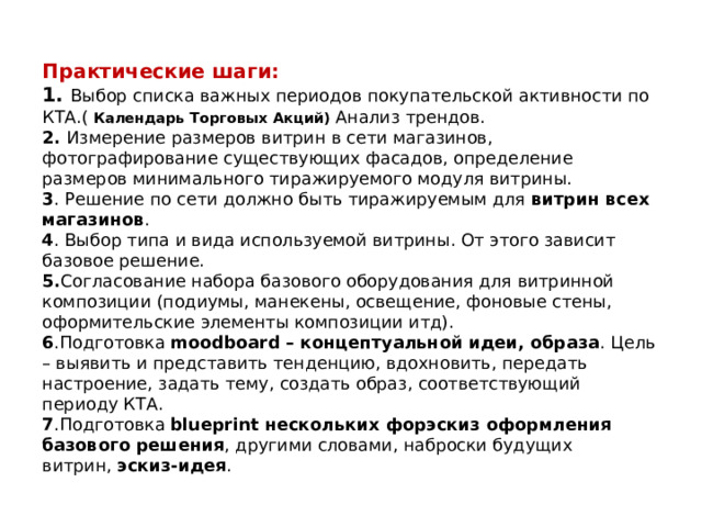 Практические шаги:  1. Выбор списка важных периодов покупательской активности по КТА.( Календарь Торговых Акций) Анализ трендов.  2. Измерение размеров витрин в сети магазинов, фотографирование существующих фасадов, определение размеров минимального тиражируемого модуля витрины.  3 . Решение по сети должно быть тиражируемым для  витрин всех магазинов .  4 . Выбор типа и вида используемой витрины. От этого зависит базовое решение.  5. Согласование набора базового оборудования для витринной композиции (подиумы, манекены, освещение, фоновые стены, оформительские элементы композиции итд).  6 .Подготовка  moodboard – концептуальной идеи, образа . Цель – выявить и представить тенденцию, вдохновить, передать настроение, задать тему, создать образ, соответствующий периоду КТА.  7 .Подготовка  blueprint нескольких форэскиз оформления базового решения , другими словами, наброски будущих витрин,  эскиз-идея .    