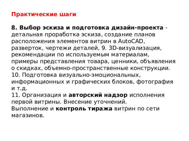 Практические шаги   8. Выбор эскиза и подготовка дизайн-проекта  - детальная проработка эскиза, создание планов расположения элементов витрин в AutoCAD, разверток, чертежи деталей, 9. 3D-визуализация, рекомендации по используемым материалам, примеры представления товара, ценники, объявления о скидках, объемно-пространственные конструкции.  10. Подготовка визуально-эмоциональных, информационных и графических блоков, фотография и т.д.  11. Организация и  авторский надзор  исполнения первой витрины. Внесение уточнений.  Выполнение и  контроль тиража  витрин по сети магазинов.   