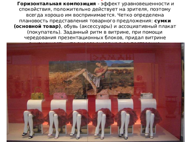 Композиция и цветовое решение экспозиции    Горизонтальная композиция  - эффект уравновешенности и спокойствия, положительно действует на зрителя, поэтому всегда хорошо им воспринимается. Четко определена плановость представления товарного предложения:  сумки (основной товар) , обувь (аксессуары) и ассоциативный плакат (покупатель). Заданный ритм в витрине, при помощи чередования презентационных блоков, придал витрине динамичность, что внесло энергию в ее построение.      