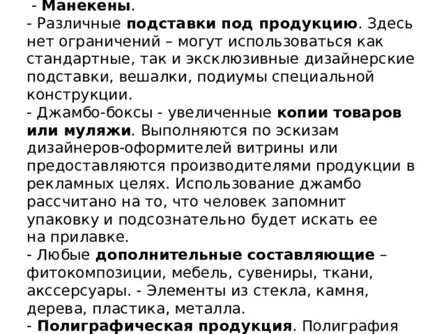  Элементы художественного оформления витрины.   - Манекены .  - Различные  подставки под продукцию . Здесь нет ограничений – могут использоваться как стандартные, так и эксклюзивные дизайнерские подставки, вешалки, подиумы специальной конструкции.  - Джамбо-боксы - увеличенные  копии товаров или муляжи . Выполняются по эскизам дизайнеров-оформителей витрины или предоставляются производителями продукции в рекламных целях. Использование джамбо рассчитано на то, что человек запомнит упаковку и подсознательно будет искать ее на прилавке.  - Любые  дополнительные составляющие  – фитокомпозиции, мебель, сувениры, ткани, акссерсуары. - Элементы из стекла, камня, дерева, пластика, металла.  - Полиграфическая продукция . Полиграфия считается самым -бюджетным вариантом, но и она может оказаться эффектной.   