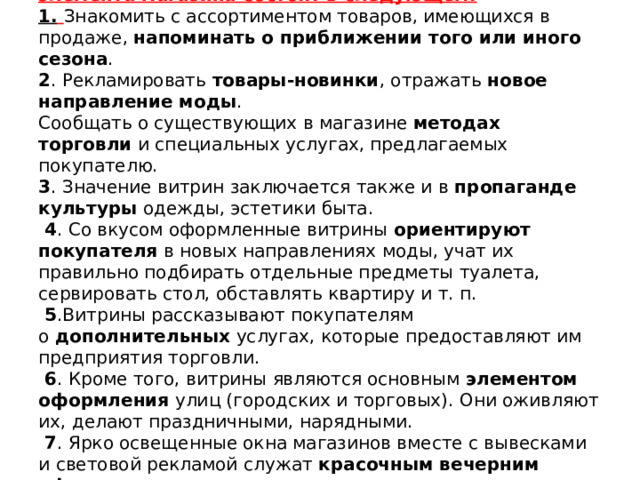 Основные задачи витрины как функционального элемента магазина состоят в следующем:  1.  Знакомить с ассортиментом товаров, имеющихся в продаже,  напоминать о приближении того или иного сезона .  2 . Рекламировать  товары-новинки , отражать  новое направление моды .  Сообщать о существующих в магазине  методах торговли  и специальных услугах, предлагаемых покупателю.  3 . Значение витрин заключается также и в  пропаганде культуры  одежды, эстетики быта.   4 . Со вкусом оформленные витрины  ориентируют покупателя  в новых направлениях моды, учат их правильно подбирать отдельные предметы туалета, сервировать стол, обставлять квартиру и т. п.   5 .Витрины рассказывают покупателям о  дополнительных  услугах, которые предоставляют им предприятия торговли.   6 . Кроме того, витрины являются основным  элементом оформления  улиц (городских и торговых). Они оживляют их, делают праздничными, нарядными.   7 . Ярко освещенные окна магазинов вместе с вывесками и световой рекламой служат  красочным вечерним оформлением  современных городов и других населенных пунктов.    