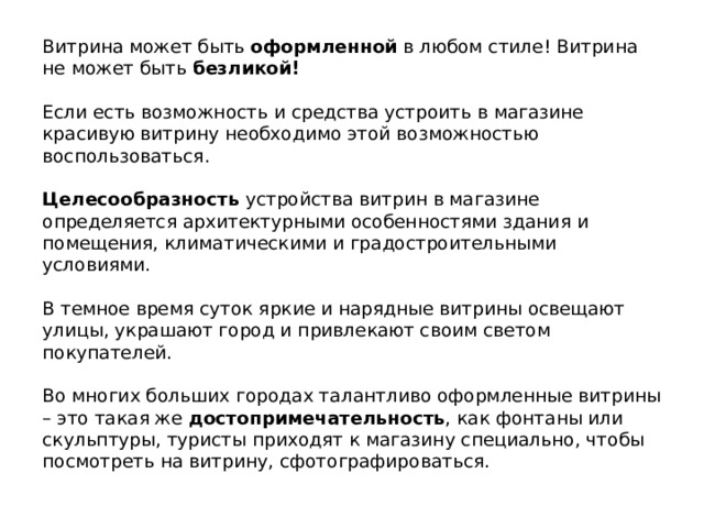 Витрина может быть  оформленной  в любом стиле! Витрина не может быть  безликой!     Если есть возможность и средства устроить в магазине красивую витрину необходимо этой возможностью воспользоваться.     Целесообразность  устройства витрин в магазине определяется архитектурными особенностями здания и помещения, климатическими и градостроительными условиями.     В темное время суток яркие и нарядные витрины освещают улицы, украшают город и привлекают своим светом покупателей.     Во многих больших городах талантливо оформленные витрины – это такая же достопримечательность , как фонтаны или скульптуры, туристы приходят к магазину специально, чтобы посмотреть на витрину, сфотографироваться.      