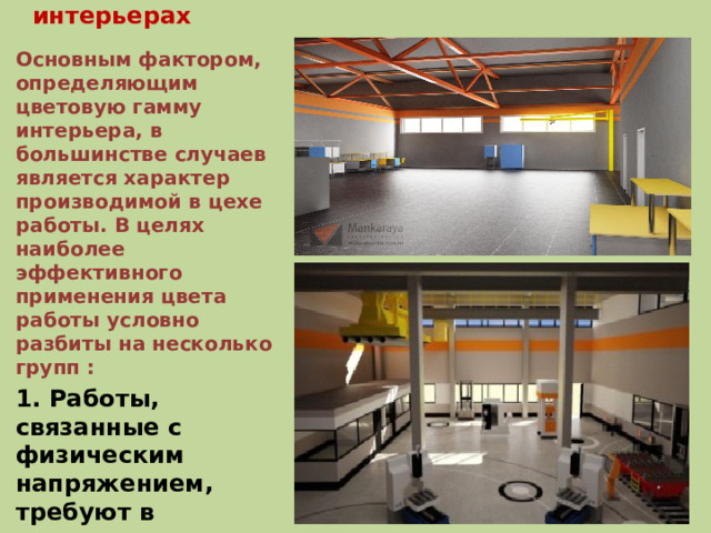 Влияние цвета на человека в промышленных интерьерах Основным фактором, определяющим цветовую гамму интерьера, в большинстве случаев является характер производимой в цехе работы. В целях наиболее эффективного применения цвета работы условно разбиты на несколько групп : 1. Работы, связанные с физическим напряжением, требуют в основном отделки помещений оранжево-розовыми (возбуждающими и стимулирующими) тонами.   