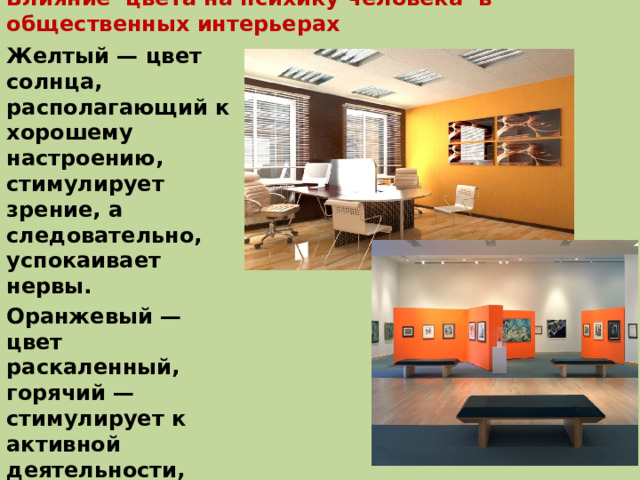 Влияние цвета на психику человека в общественных интерьерах Желтый — цвет солнца, располагающий к хорошему настроению, стимулирует зрение, а следовательно, успокаивает нервы. Оранжевый — цвет раскаленный, горячий — стимулирует к активной деятельности, согревает, бодрит, создает чувства благополучия и веселья, улучшает настроение 