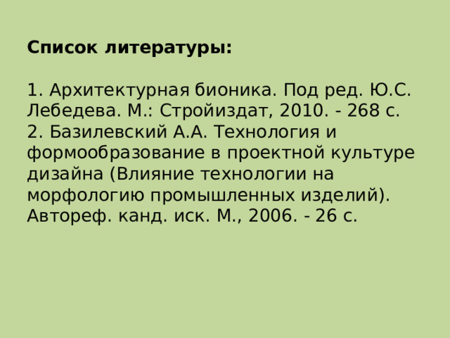 Список литературы:   1. Архитектурная бионика. Под ред. Ю.С. Лебедева. М.: Стройиздат, 2010. - 268 с.  2. Базилевский А.А. Технология и формообразование в проектной культуре дизайна (Влияние технологии на морфологию промышленных изделий). Автореф. канд. иск. М., 2006. - 26 с.   