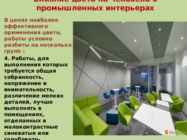 Влияние цвета на человека в промышленных интерьерах В целях наиболее эффективного применения цвета, работы условно разбиты на несколько групп : 4. Работы, для выполнения которых требуется общая собранность, напряжение и внимательность, различение мелких деталей, лучше выполнять в помещениях, отделанных в малоконтрастные синеватые или голубовато-зеленоватые холодные тона, уменьшающие напряженность и успокаивающие пульс.  