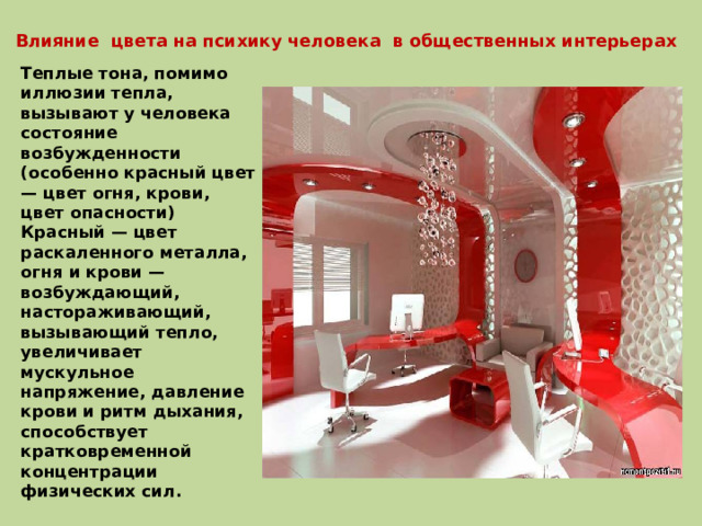 Влияние цвета на психику человека в общественных интерьерах Теплые тона, помимо иллюзии тепла, вызывают у человека состояние возбужденности (особенно красный цвет — цвет огня, крови, цвет опасности) Красный — цвет раскаленного металла, огня и крови — возбуждающий, настораживающий, вызывающий тепло, увеличивает мускульное напряжение, давление крови и ритм дыхания, способствует кратковременной концентрации физических сил. 