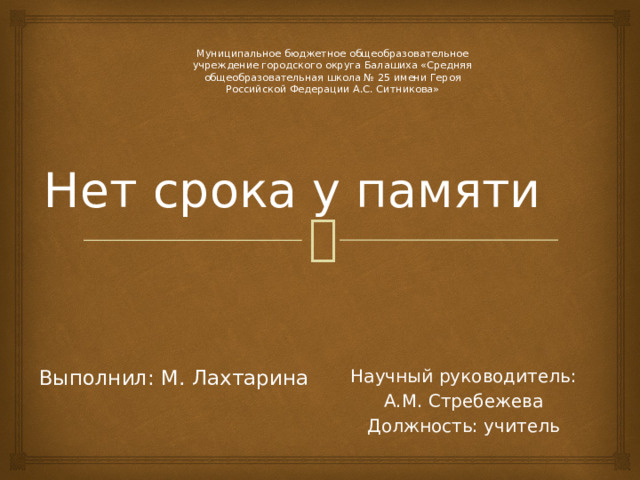   Нет срока у памяти Муниципальное бюджетное общеобразовательное учреждение городского округа Балашиха «Средняя общеобразовательная школа № 25 имени Героя Российской Федерации А.С. Ситникова» Научный руководитель: Выполнил: М. Лахтарина  А.М. Стребежева Должность: учитель 