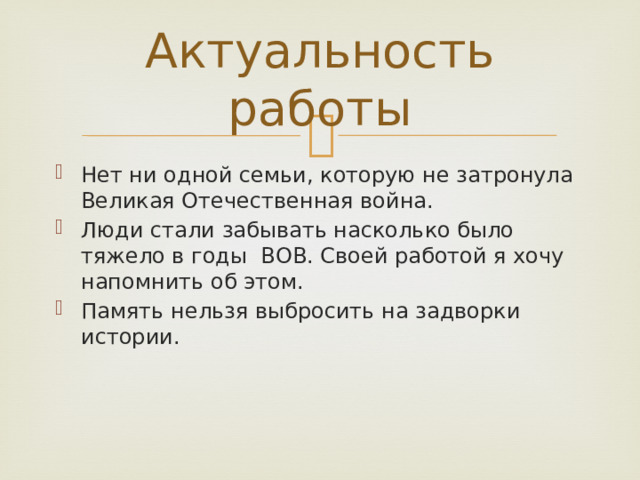 Актуальность работы Нет ни одной семьи, которую не затронула Великая Отечественная война. Люди стали забывать насколько было тяжело в годы ВОВ. Своей работой я хочу напомнить об этом. Память нельзя выбросить на задворки истории. 