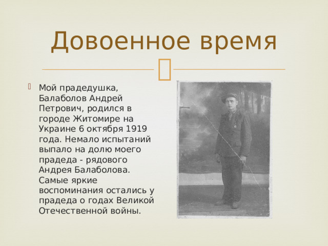 Довоенное время Мой прадедушка, Балаболов Андрей Петрович, родился в городе Житомире на Украине 6 октября 1919 года. Немало испытаний выпало на долю моего прадеда - рядового Андрея Балаболова. Самые яркие воспоминания остались у прадеда о годах Великой Отечественной войны. 
