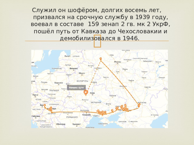 Служил он шофёром, долгих восемь лет, призвался на срочную службу в 1939 году, воевал в составе 159 зенап 2 гв. мк 2 УкрФ, пошёл путь от Кавказа до Чехословакии и демобилизовался в 1946.   