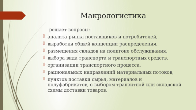 Макрологистика  решает вопросы: анализа рынка поставщиков и потребителей, выработки общей концепции распределения, размещения складов на полигоне обслуживания, выбора вида транспорта и транспортных средств, организации транспортного процесса, рациональных направлений материальных потоков, пунктов поставки сырья, материалов и полуфабрикатов, с выбором транзитной или складской схемы доставки товаров. 