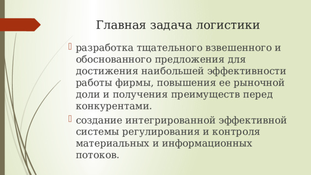 Главная задача логистики разработка тщательного взвешенного и обоснованного предложения для достижения наибольшей эффективности работы фирмы, повышения ее рыночной доли и получения преимуществ перед конкурентами. создание интегрированной эффективной системы регулирования и контроля материальных и информационных потоков. 