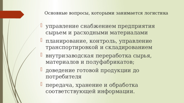 Основные вопросы, которыми занимается логистика управление снабжением предприятия сырьем и расходными материалами планирование, контроль, управление транспортировкой и складированием внутризаводская переработка сырья, материалов и полуфабрикатов; доведение готовой продукции до потребителя передача, хранение и обработка соответствующей информации. 