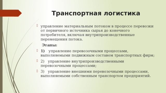 Транспортная логистика управление материальным потоком в процессе перевозки от первичного источника сырья до конечного потребителя, включая внутрипроизводственные перемещения потока.   Этапы: 1)    управление перевозочными процессами, выполняемыми подвижным составом транспортных фирм; 2)   управление внутрипроизводственными перевозочными процессами; 3)   управление внешними перевозочными процессами, выполняемыми собственным транспортом предприятий.   