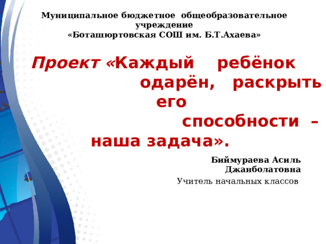 Муниципальное бюджетное общеобразовательное учреждение «Боташюртовская СОШ им. Б.Т.Ахаева»  Проект « Каждый ребёнок  одарён, раскрыть его  способности – наша задача».   Биймураева Асиль Джанболатовна Учитель начальных классов 