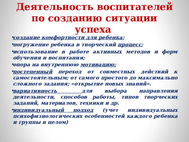 Деятельность воспитателей по созданию ситуации успеха   создание комфортности для ребенка ; погружение ребенка в творческий  процесс ; использование в работе активных методов и форм обучения и воспитания; опора на внутреннюю  мотивацию; постепенный переход от совместных действий к самостоятельным; от самого простого до максимально сложного задания; «открытие новых знаний». вариативность для выбора направления деятельности, способов работы, типов творческих заданий, материалов, техники и др. индивидуальный подход (учет индивидуальных психофизиологических особенностей каждого ребенка и группы в целом) 