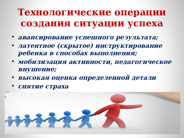 Технологические операции создания ситуации успеха авансирование успешного результата; латентное (скрытое) инструктирование ребенка в способах выполнения; мобилизация активности, педагогическое внушение; высокая оценка определенной детали снятие страха  внесение мотива персональная исключительность 