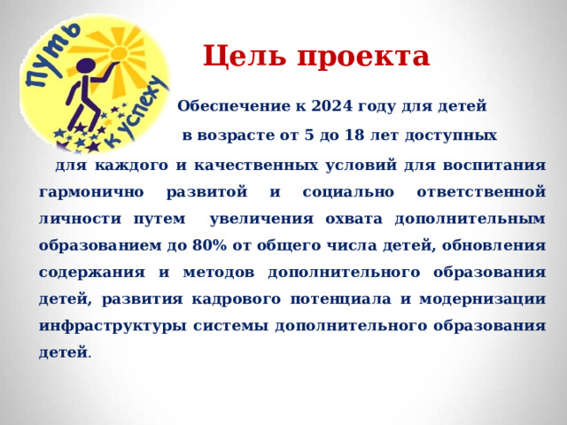  Цель проекта     Обеспечение к 2024 году для детей  в возрасте от 5 до 18 лет доступных  для каждого и качественных условий для воспитания гармонично развитой и социально ответственной личности путем увеличения охвата дополнительным образованием до 80% от общего числа детей, обновления содержания и методов дополнительного образования детей, развития кадрового потенциала и модернизации инфраструктуры системы дополнительного образования детей . 