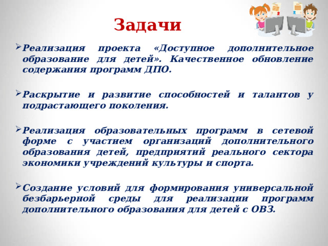 Задачи Реализация проекта «Доступное дополнительное образование для детей». Качественное обновление содержания программ ДПО.  Раскрытие и развитие способностей и талантов у подрастающего поколения.  Реализация образовательных программ в сетевой форме с участием организаций дополнительного образования детей, предприятий реального сектора экономики учреждений культуры и спорта.  Создание условий для формирования универсальной безбарьерной среды для реализации программ дополнительного образования для детей с ОВЗ.  