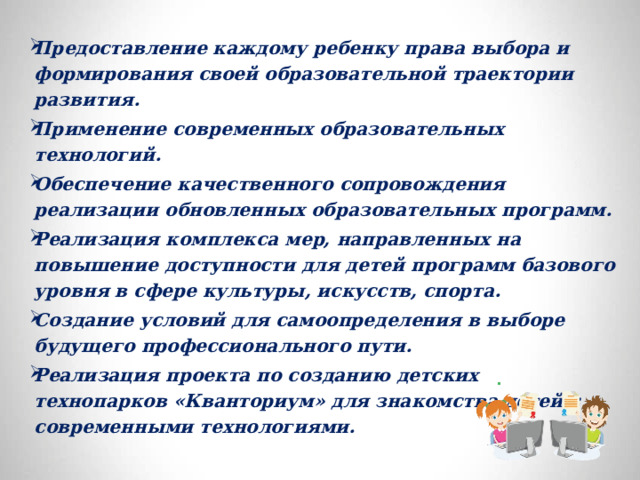 Предоставление каждому ребенку права выбора и формирования своей образовательной траектории развития. Применение современных образовательных технологий. Обеспечение качественного сопровождения реализации обновленных образовательных программ. Реализация комплекса мер, направленных на повышение доступности для детей программ базового уровня в сфере культуры, искусств, спорта. Создание условий для самоопределения в выборе будущего профессионального пути. Реализация проекта по созданию детских технопарков «Кванториум» для знакомства детей с современными технологиями. 