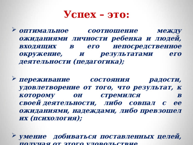 Успех – это: оптимальное соотношение между ожиданиями личности ребенка и людей, входящих в его непосредственное окружение, и результатами его деятельности (педагогика);  переживание состояния радости, удовлетворение от того, что результат, к которому он стремился в своей деятельности, либо совпал с ее ожиданиями, надеждами, либо превзошел их (психология);  умение добиваться поставленных целей, получая от этого удовольствие.  
