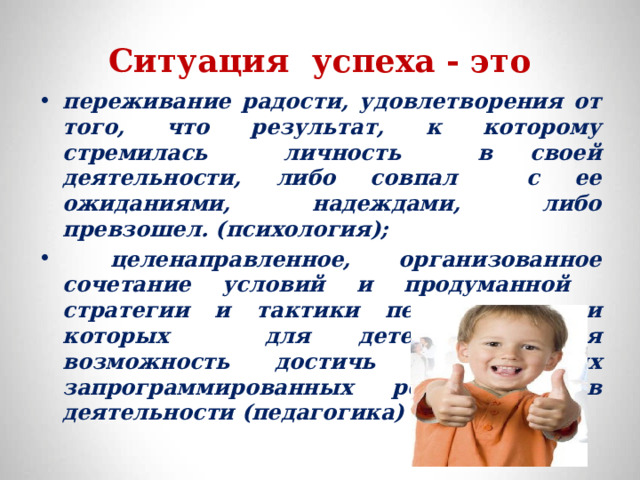 Ситуация успеха - это переживание радости, удовлетворения от того, что результат, к которому стремилась личность в своей деятельности, либо совпал с ее ожиданиями, надеждами, либо превзошел. (психология);  целенаправленное, организованное сочетание условий и продуманной стратегии и тактики педагога, при которых для детей создается возможность достичь значительных запрограммированных результатов в деятельности (педагогика) 