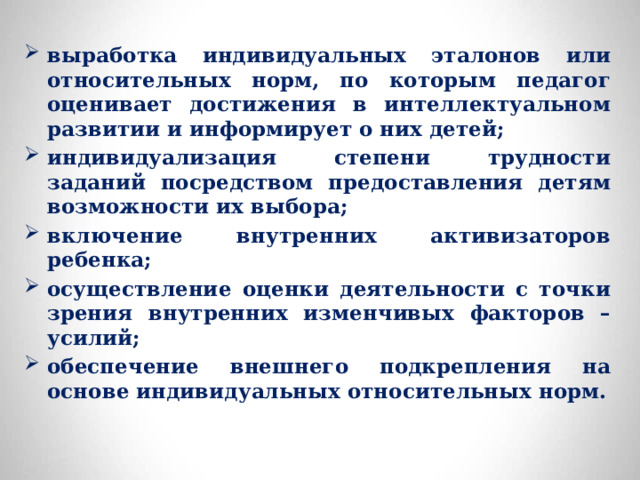 выработка индивидуальных эталонов или относительных норм, по которым педагог оценивает достижения в интеллектуальном развитии и информирует о них детей; индивидуализация степени трудности заданий посредством предоставления детям возможности их выбора; включение внутренних активизаторов ребенка; осуществление оценки деятельности с точки зрения внутренних изменчивых факторов – усилий; обеспечение внешнего подкрепления на основе индивидуальных относительных норм. 