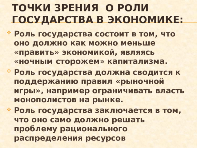 Точки зрения о роли государства в экономике: Роль государства состоит в том, что оно должно как можно меньше «править» экономикой, являясь «ночным сторожем» капитализма. Роль государства должна сводится к поддержанию правил «рыночной игры», например ограничивать власть монополистов на рынке. Роль государства заключается в том, что оно само должно решать проблему рационального распределения ресурсов 