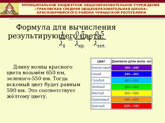 МУНИЦИПАЛЬНОЕ БЮДЖЕТНОЕ ОБЩЕОБРАЗОВАТЕЛЬНОЕ УЧРЕЖДЕНИЕ  «ТРАКОВСКАЯ СРЕДНЯЯ ОБЩЕОБРАЗОВАТЕЛЬНАЯ ШКОЛА» КРАСНОАРМЕЙСКОГО РАЙОНА ЧУВАШСКОЙ РЕСПУБЛИКИ Формула для вычисления результирующего цвета: Длину волны красного цвета возьмём 650 нм, зеленого-550 нм. Тогда искомый цвет будет равным 590 нм. Это соответствует жёлтому цвету. 