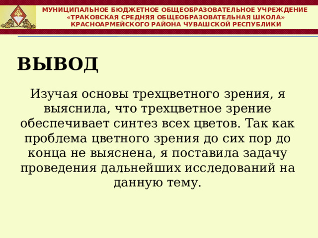 МУНИЦИПАЛЬНОЕ БЮДЖЕТНОЕ ОБЩЕОБРАЗОВАТЕЛЬНОЕ УЧРЕЖДЕНИЕ  «ТРАКОВСКАЯ СРЕДНЯЯ ОБЩЕОБРАЗОВАТЕЛЬНАЯ ШКОЛА» КРАСНОАРМЕЙСКОГО РАЙОНА ЧУВАШСКОЙ РЕСПУБЛИКИ Вывод    Изучая основы трехцветного зрения, я выяснила, что трехцветное зрение обеспечивает синтез всех цветов. Так как проблема цветного зрения до сих пор до конца не выяснена, я поставила задачу проведения дальнейших исследований на данную тему. 
