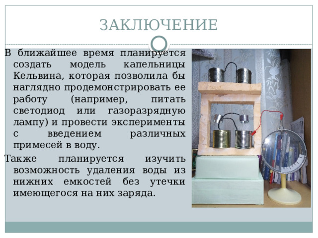 ЗАКЛЮЧЕНИЕ В ближайшее время планируется создать модель капельницы Кельвина, которая позволила бы наглядно продемонстрировать ее работу (например, питать светодиод или газоразрядную лампу) и провести эксперименты с введением различных примесей в воду. Также планируется изучить возможность удаления воды из нижних емкостей без утечки имеющегося на них заряда.  