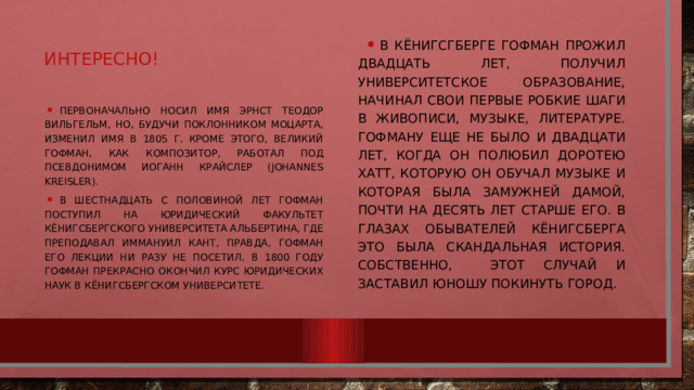 В Кёнигсгберге Гофман прожил двадцать лет, получил университетское образование, начинал свои первые робкие шаги в живописи, музыке, литературе. Гофману еще не было и двадцати лет, когда он полюбил Доротею Хатт, которую он обучал музыке и которая была замужней дамой, почти на десять лет старше его. В глазах обывателей Кёнигсберга это была скандальная история. Собственно, этот случай и заставил юношу покинуть город. Интересно! Первоначально носил имя Эрнст Теодор Вильгельм, но, будучи поклонником Моцарта, изменил имя в 1805 г. Кроме этого, великий Гофман, как композитор, работал под псевдонимом Иоганн Крайслер (Johannes Kreisler). В шестнадцать с половиной лет Гофман поступил на юридический факультет Кёнигсбергского университета Альбертина, где преподавал Иммануил Кант, правда, Гофман его лекции ни разу не посетил. В 1800 году Гофман прекрасно окончил курс юридических наук в Кёнигсбергском университете. 