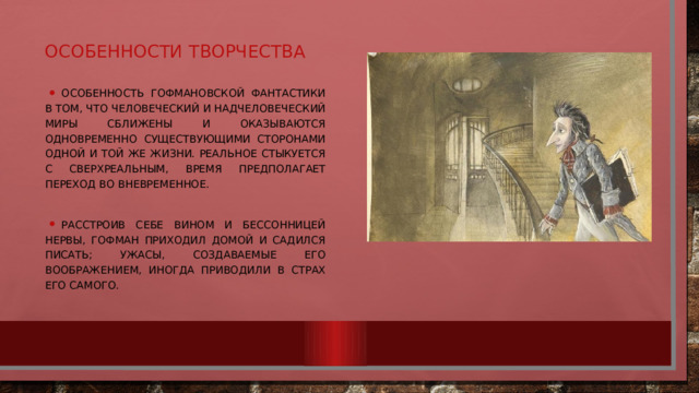 Особенности творчества Особенность гофмановской фантастики в том, что человеческий и надчеловеческий миры сближены и оказываются одновременно существующими сторонами одной и той же жизни. Реальное стыкуется с сверхреальным, время предполагает переход во вневременное. Расстроив себе вином и бессонницей нервы, Гофман приходил домой и садился писать; ужасы, создаваемые его воображением, иногда приводили в страх его самого. 