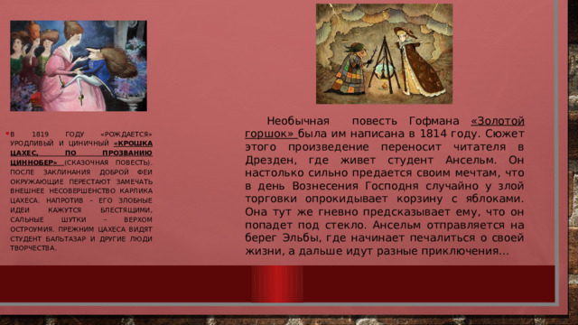 Необычная повесть Гофмана «Золотой горшок» была им написана в 1814 году. Сюжет этого произведение переносит читателя в Дрезден, где живет студент Ансельм. Он настолько сильно предается своим мечтам, что в день Вознесения Господня случайно у злой торговки опрокидывает корзину с яблоками. Она тут же гневно предсказывает ему, что он попадет под стекло. Ансельм отправляется на берег Эльбы, где начинает печалиться о своей жизни, а дальше идут разные приключения… В 1819 году «рождается» уродливый и циничный «Крошка Цахес, по прозванию Циннобер» (сказочная повесть). После заклинания доброй феи окружающие перестают замечать внешнее несовершенство карлика Цахеса. Напротив – его злобные идеи кажутся блестящими, сальные шутки – верхом остроумия. Прежним Цахеса видят студент Бальтазар и другие люди творчества. 
