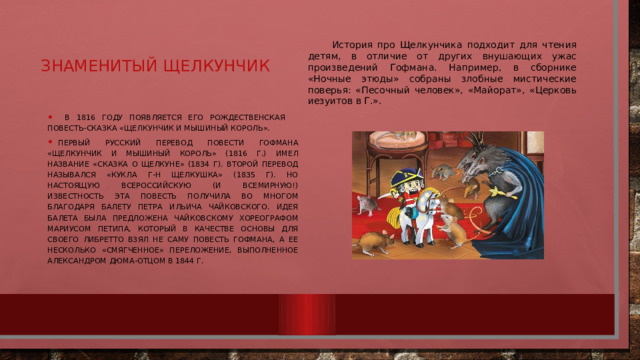 Знаменитый щелкунчик История про Щелкунчика подходит для чтения детям, в отличие от других внушающих ужас произведений Гофмана. Например, в сборнике «Ночные этюды» собраны злобные мистические поверья: «Песочный человек», «Майорат», «Церковь иезуитов в Г.».  в 1816 году появляется его рождественская повесть-сказка «Щелкунчик и Мышиный король». Первый русский перевод повести Гофмана «Щелкунчик и Мышиный король» (1816 г.) имел название «Сказка о Щелкуне» (1834 г). Второй перевод назывался «Кукла г-н Щелкушка» (1835 г). Но настоящую всероссийскую (и всемирную!) известность эта повесть получила во многом благодаря балету Петра Ильича Чайковского. Идея балета была предложена Чайковскому хореографом Мариусом Петипа, который в качестве основы для своего либретто взял не саму повесть Гофмана, а ее несколько «смягченное» переложение, выполненное Александром Дюма-отцом в 1844 г. 
