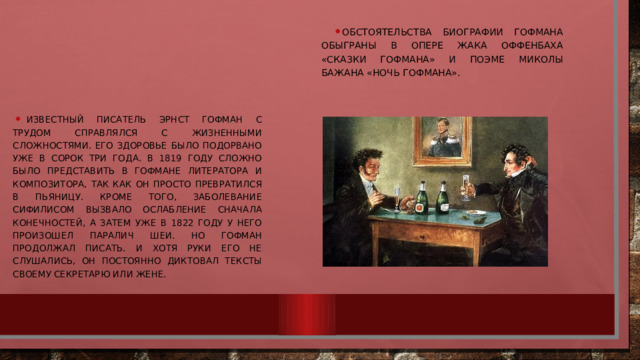 Обстоятельства биографии Гофмана обыграны в опере Жака Оффенбаха «Сказки Гофмана» и поэме Миколы Бажана «Ночь Гофмана». Известный писатель Эрнст Гофман с трудом справлялся с жизненными сложностями. Его здоровье было подорвано уже в сорок три года. В 1819 году сложно было представить в Гофмане литератора и композитора, так как он просто превратился в пьяницу. Кроме того, заболевание сифилисом вызвало ослабление сначала конечностей, а затем уже в 1822 году у него произошел паралич шеи. Но Гофман продолжал писать. И хотя руки его не слушались, он постоянно диктовал тексты своему секретарю или жене. 