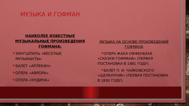 Музыка и гофман Наиболее известные музыкальные произведения Гофмана: зингшпиль «Веселые музыканты» балет «Арлекин» опера «Аврора» опера «Ундина» Музыка на основе произведений гофмана Опера Жака Оффенбаха «Сказки Гофмана» (первая постановка в 1881 году). Балет П. И. Чайковского «Щелкунчик» (первая постановка в 1892 году). 