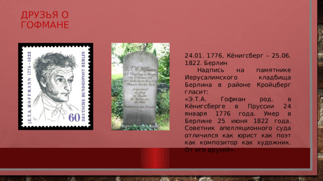 Друзья о Гофмане 24.01. 1776, Кёнигсберг – 25.06. 1822. Берлин  Надпись на памятнике Иерусалимского кладбища Берлина в районе Кройцберг гласит: «Э.Т.А. Гофман род. в Кёнигсберге в Пруссии 24 января 1776 года. Умер в Берлине 25 июня 1822 года. Советник апелляционного суда отличился как юрист как поэт как композитор как художник. От его друзей». 