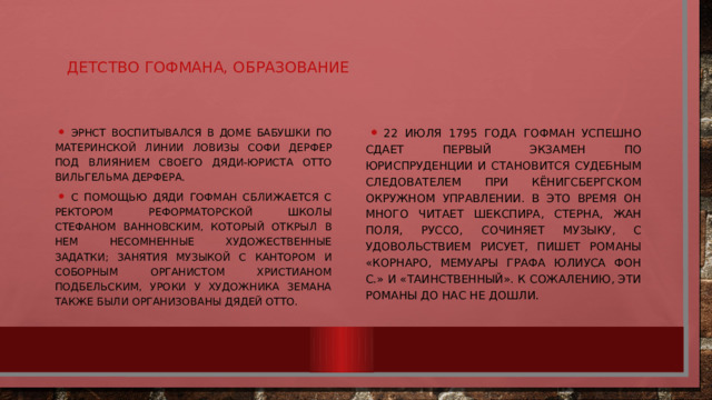 Детство Гофмана, образование Эрнст воспитывался в доме бабушки по материнской линии Ловизы Софи Дерфер под влиянием своего дяди-юриста Отто Вильгельма Дерфера. С помощью дяди Гофман сближается с ректором реформаторской школы Стефаном Ванновским, который открыл в нем несомненные художественные задатки; занятия музыкой с кантором и соборным органистом Христианом Подбельским, уроки у художника Земана также были организованы дядей Отто. 22 июля 1795 года Гофман успешно сдает первый экзамен по юриспруденции и становится судебным следователем при кёнигсбергском окружном управлении. В это время он много читает Шекспира, Стерна, Жан Поля, Руссо, Сочиняет музыку, с удовольствием рисует, пишет романы «Корнаро, мемуары графа Юлиуса фон С.» и «Таинственный». К сожалению, эти романы до нас не дошли. 
